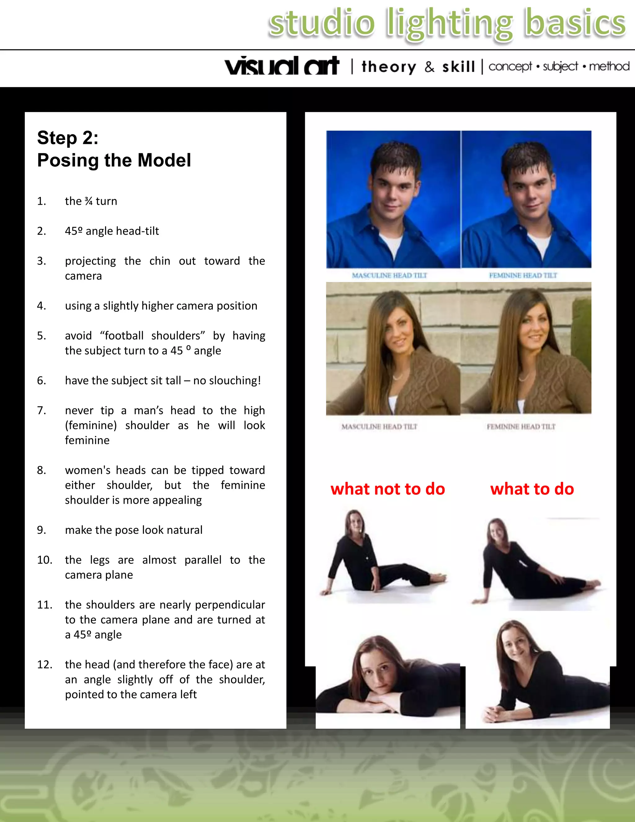 Step 2:
Posing the Model
1.

the ¾ turn

2.

45º angle head-tilt

3.

projecting the chin out toward the
camera

4.

using a slightly higher camera position

5.

avoid “football shoulders” by having
the subject turn to a 45 ⁰ angle

6.

have the subject sit tall – no slouching!

7.

never tip a man’s head to the high
(feminine) shoulder as he will look
feminine

8.

women's heads can be tipped toward
either shoulder, but the feminine
shoulder is more appealing

9.

make the pose look natural

10. the legs are almost parallel to the
camera plane
11. the shoulders are nearly perpendicular
to the camera plane and are turned at
a 45º angle
12. the head (and therefore the face) are at
an angle slightly off of the shoulder,
pointed to the camera left

what not to do

what to do

 