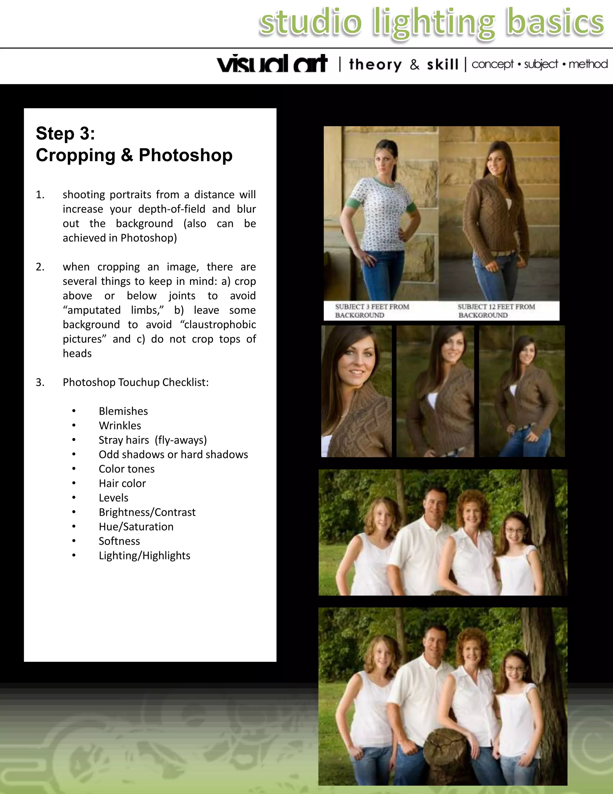 Step 3:
Cropping & Photoshop
1.

shooting portraits from a distance will
increase your depth-of-field and blur
out the background (also can be
achieved in Photoshop)

2.

when cropping an image, there are
several things to keep in mind: a) crop
above or below joints to avoid
“amputated limbs,” b) leave some
background to avoid “claustrophobic
pictures” and c) do not crop tops of
heads

3.

Photoshop Touchup Checklist:
•
•
•
•
•
•
•
•
•
•
•

Blemishes
Wrinkles
Stray hairs (fly-aways)
Odd shadows or hard shadows
Color tones
Hair color
Levels
Brightness/Contrast
Hue/Saturation
Softness
Lighting/Highlights

 