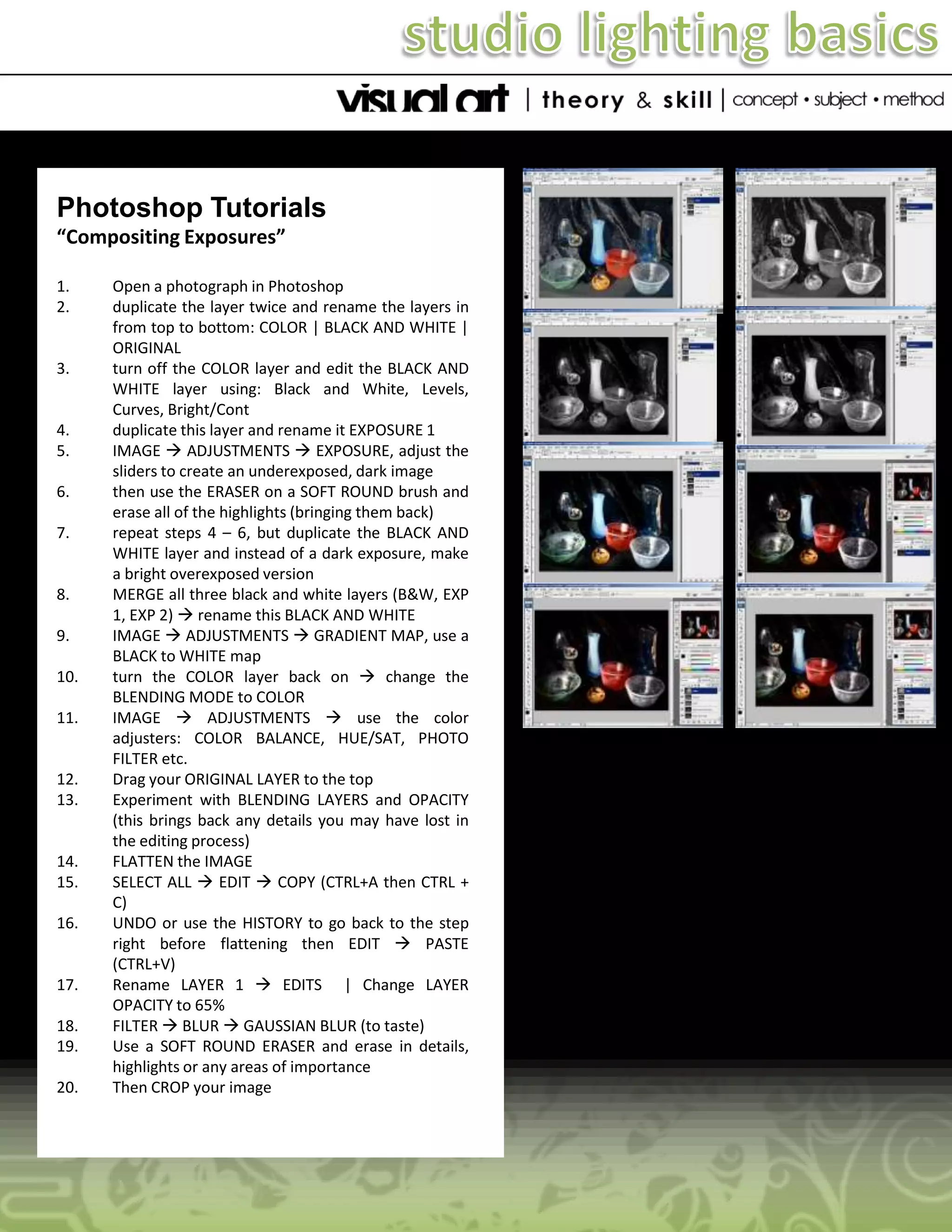 Photoshop Tutorials
“Compositing Exposures”
1.
2.

3.

4.
5.
6.

7.

8.
9.
10.
11.

12.
13.

14.
15.
16.

17.
18.
19.
20.

Open a photograph in Photoshop
duplicate the layer twice and rename the layers in
from top to bottom: COLOR | BLACK AND WHITE |
ORIGINAL
turn off the COLOR layer and edit the BLACK AND
WHITE layer using: Black and White, Levels,
Curves, Bright/Cont
duplicate this layer and rename it EXPOSURE 1
IMAGE  ADJUSTMENTS  EXPOSURE, adjust the
sliders to create an underexposed, dark image
then use the ERASER on a SOFT ROUND brush and
erase all of the highlights (bringing them back)
repeat steps 4 – 6, but duplicate the BLACK AND
WHITE layer and instead of a dark exposure, make
a bright overexposed version
MERGE all three black and white layers (B&W, EXP
1, EXP 2)  rename this BLACK AND WHITE
IMAGE  ADJUSTMENTS  GRADIENT MAP, use a
BLACK to WHITE map
turn the COLOR layer back on  change the
BLENDING MODE to COLOR
IMAGE  ADJUSTMENTS  use the color
adjusters: COLOR BALANCE, HUE/SAT, PHOTO
FILTER etc.
Drag your ORIGINAL LAYER to the top
Experiment with BLENDING LAYERS and OPACITY
(this brings back any details you may have lost in
the editing process)
FLATTEN the IMAGE
SELECT ALL  EDIT  COPY (CTRL+A then CTRL +
C)
UNDO or use the HISTORY to go back to the step
right before flattening then EDIT  PASTE
(CTRL+V)
Rename LAYER 1  EDITS | Change LAYER
OPACITY to 65%
FILTER  BLUR  GAUSSIAN BLUR (to taste)
Use a SOFT ROUND ERASER and erase in details,
highlights or any areas of importance
Then CROP your image

 