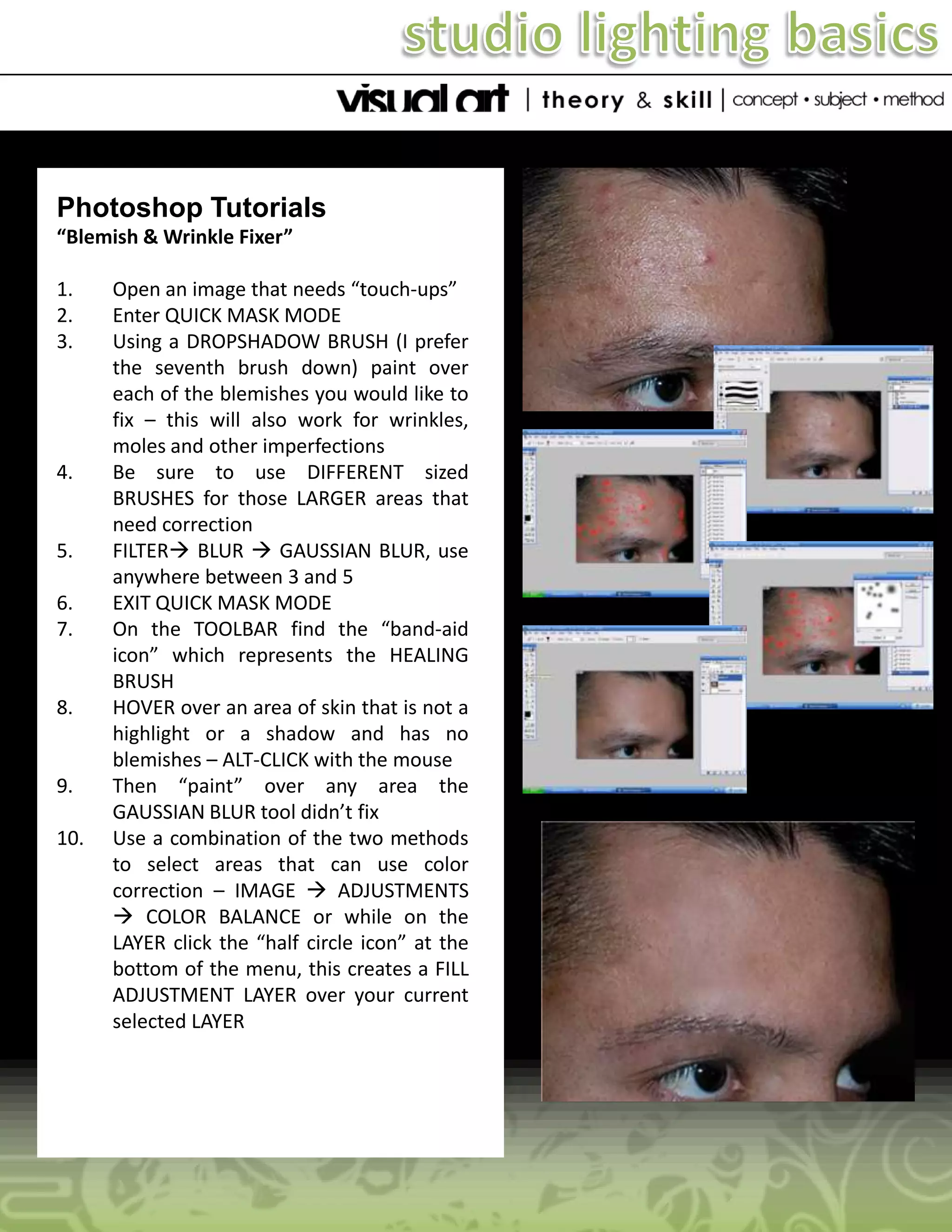 Photoshop Tutorials
“Blemish & Wrinkle Fixer”
1.
2.
3.

4.

5.
6.
7.

8.

9.
10.

Open an image that needs “touch-ups”
Enter QUICK MASK MODE
Using a DROPSHADOW BRUSH (I prefer
the seventh brush down) paint over
each of the blemishes you would like to
fix – this will also work for wrinkles,
moles and other imperfections
Be sure to use DIFFERENT sized
BRUSHES for those LARGER areas that
need correction
FILTER BLUR  GAUSSIAN BLUR, use
anywhere between 3 and 5
EXIT QUICK MASK MODE
On the TOOLBAR find the “band-aid
icon” which represents the HEALING
BRUSH
HOVER over an area of skin that is not a
highlight or a shadow and has no
blemishes – ALT-CLICK with the mouse
Then “paint” over any area the
GAUSSIAN BLUR tool didn’t fix
Use a combination of the two methods
to select areas that can use color
correction – IMAGE  ADJUSTMENTS
 COLOR BALANCE or while on the
LAYER click the “half circle icon” at the
bottom of the menu, this creates a FILL
ADJUSTMENT LAYER over your current
selected LAYER

 