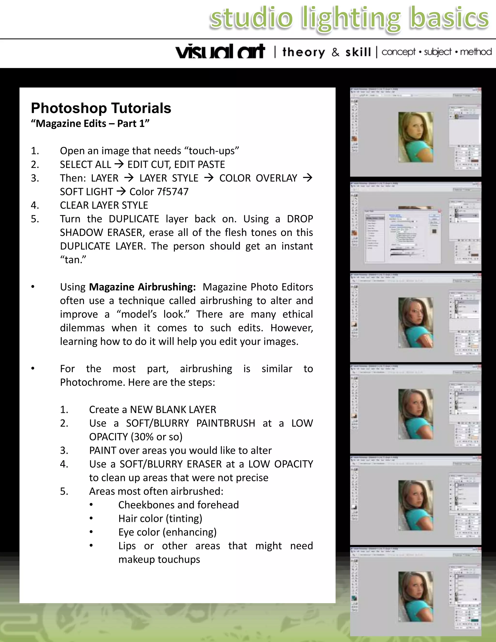 Photoshop Tutorials
“Magazine Edits – Part 1”
1.
2.
3.
4.
5.

Open an image that needs “touch-ups”
SELECT ALL  EDIT CUT, EDIT PASTE
Then: LAYER  LAYER STYLE  COLOR OVERLAY 
SOFT LIGHT  Color 7f5747
CLEAR LAYER STYLE
Turn the DUPLICATE layer back on. Using a DROP
SHADOW ERASER, erase all of the flesh tones on this
DUPLICATE LAYER. The person should get an instant
“tan.”

•

Using Magazine Airbrushing: Magazine Photo Editors
often use a technique called airbrushing to alter and
improve a “model’s look.” There are many ethical
dilemmas when it comes to such edits. However,
learning how to do it will help you edit your images.

•

For the most part, airbrushing is similar to
Photochrome. Here are the steps:

1.
2.
3.
4.
5.

Create a NEW BLANK LAYER
Use a SOFT/BLURRY PAINTBRUSH at a LOW
OPACITY (30% or so)
PAINT over areas you would like to alter
Use a SOFT/BLURRY ERASER at a LOW OPACITY
to clean up areas that were not precise
Areas most often airbrushed:
•
Cheekbones and forehead
•
Hair color (tinting)
•
Eye color (enhancing)
•
Lips or other areas that might need
makeup touchups

 