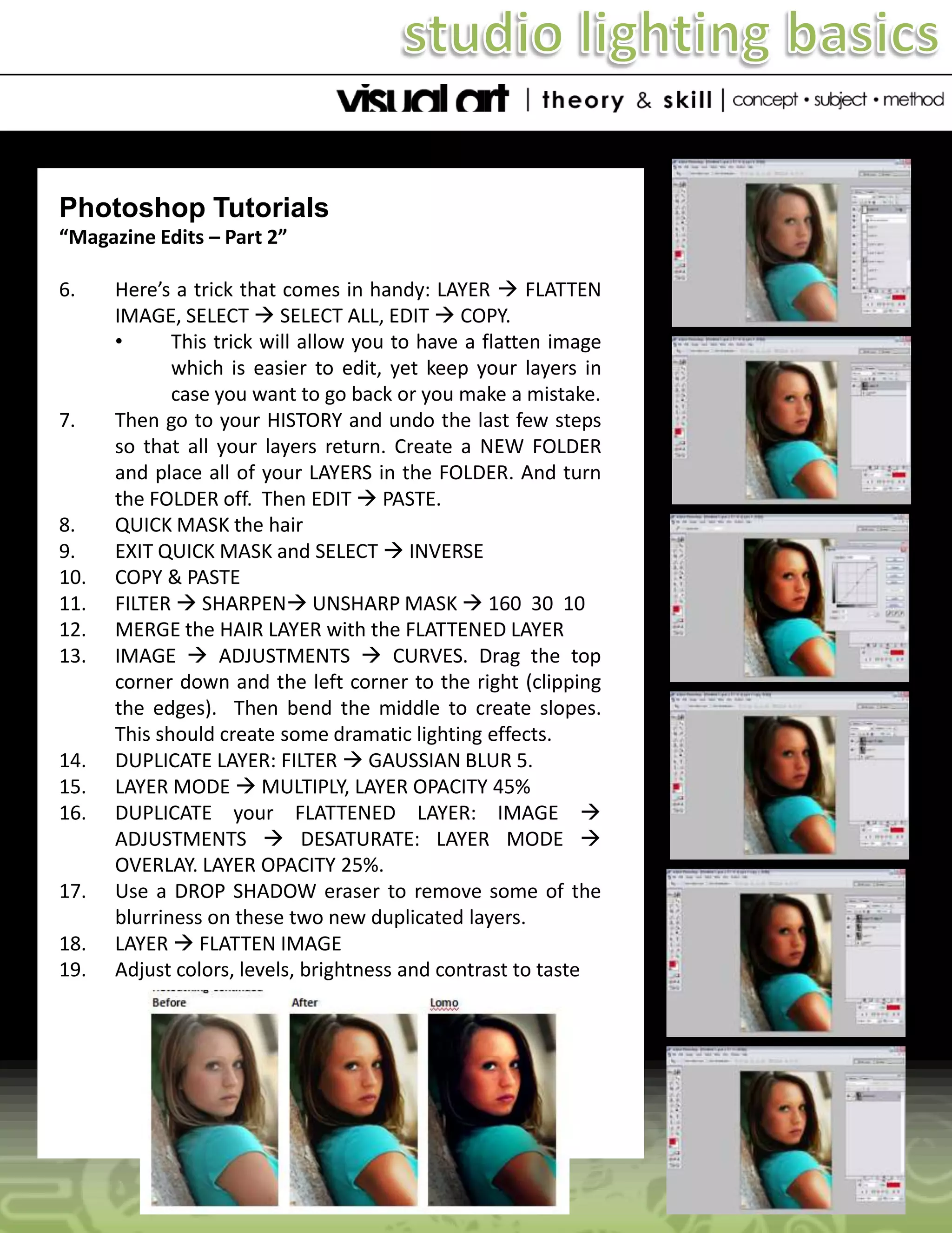 Photoshop Tutorials
“Magazine Edits – Part 2”
6.

7.

8.
9.
10.
11.
12.
13.

14.
15.
16.

17.
18.
19.

Here’s a trick that comes in handy: LAYER  FLATTEN
IMAGE, SELECT  SELECT ALL, EDIT  COPY.
•
This trick will allow you to have a flatten image
which is easier to edit, yet keep your layers in
case you want to go back or you make a mistake.
Then go to your HISTORY and undo the last few steps
so that all your layers return. Create a NEW FOLDER
and place all of your LAYERS in the FOLDER. And turn
the FOLDER off. Then EDIT  PASTE.
QUICK MASK the hair
EXIT QUICK MASK and SELECT  INVERSE
COPY & PASTE
FILTER  SHARPEN UNSHARP MASK  160 30 10
MERGE the HAIR LAYER with the FLATTENED LAYER
IMAGE  ADJUSTMENTS  CURVES. Drag the top
corner down and the left corner to the right (clipping
the edges). Then bend the middle to create slopes.
This should create some dramatic lighting effects.
DUPLICATE LAYER: FILTER  GAUSSIAN BLUR 5.
LAYER MODE  MULTIPLY, LAYER OPACITY 45%
DUPLICATE your FLATTENED LAYER: IMAGE 
ADJUSTMENTS  DESATURATE: LAYER MODE 
OVERLAY. LAYER OPACITY 25%.
Use a DROP SHADOW eraser to remove some of the
blurriness on these two new duplicated layers.
LAYER  FLATTEN IMAGE
Adjust colors, levels, brightness and contrast to taste

 