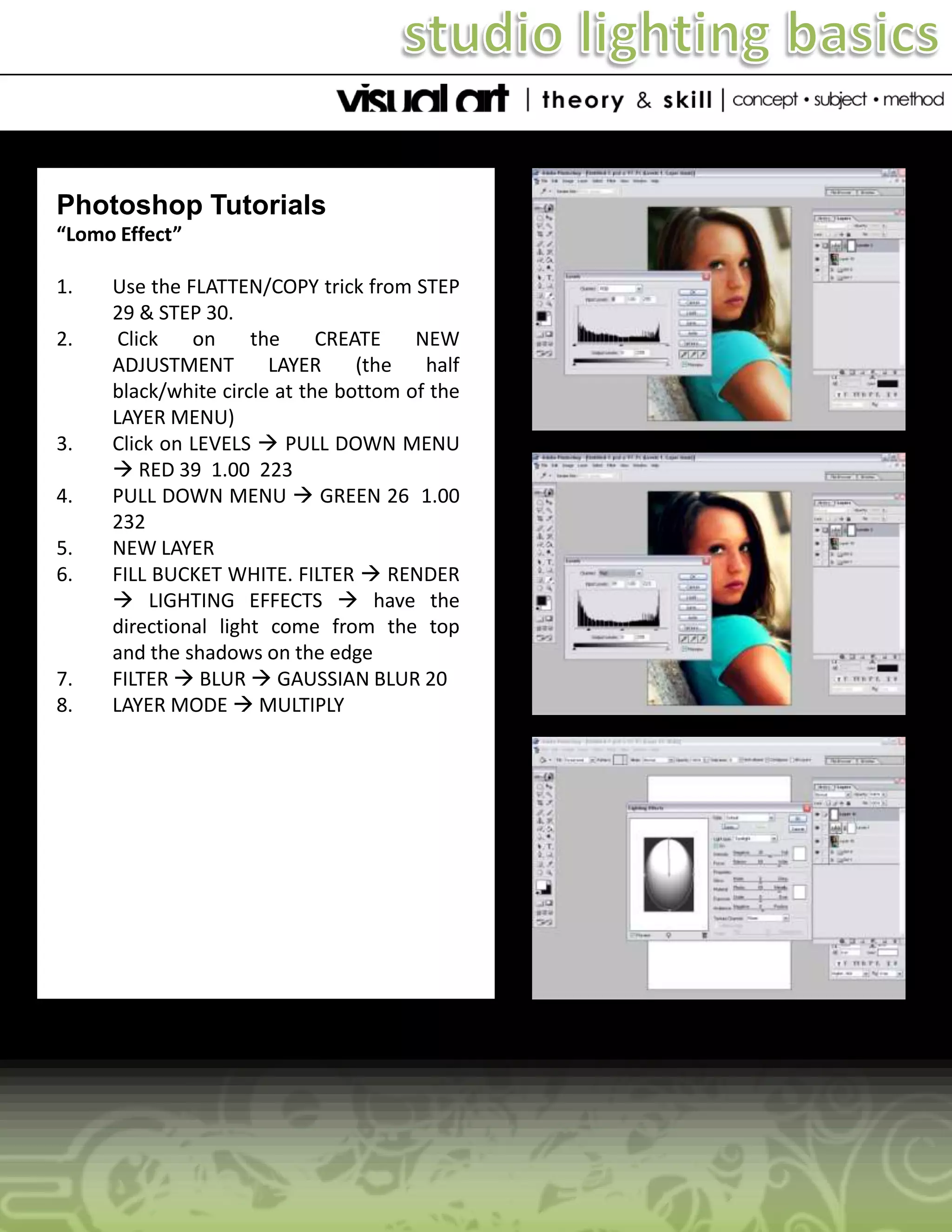 Photoshop Tutorials
“Lomo Effect”

1.
2.

3.
4.
5.
6.

7.
8.

Use the FLATTEN/COPY trick from STEP
29 & STEP 30.
Click
on
the
CREATE
NEW
ADJUSTMENT
LAYER
(the
half
black/white circle at the bottom of the
LAYER MENU)
Click on LEVELS  PULL DOWN MENU
 RED 39 1.00 223
PULL DOWN MENU  GREEN 26 1.00
232
NEW LAYER
FILL BUCKET WHITE. FILTER  RENDER
 LIGHTING EFFECTS  have the
directional light come from the top
and the shadows on the edge
FILTER  BLUR  GAUSSIAN BLUR 20
LAYER MODE  MULTIPLY

 