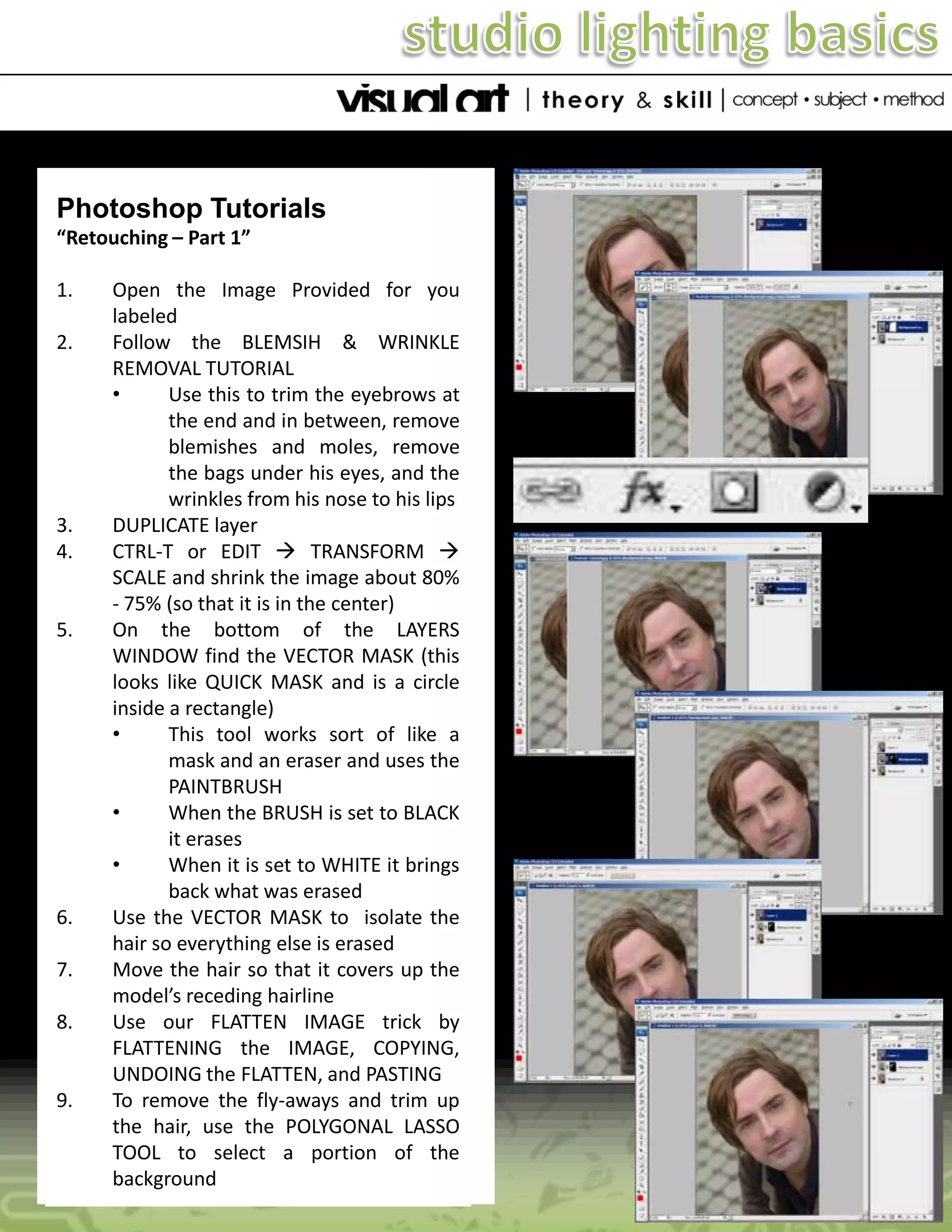 Photoshop Tutorials
“Retouching – Part 1”
1.
2.

3.
4.

5.

6.

7.
8.

9.

Open the Image Provided for you
labeled
Follow the BLEMSIH & WRINKLE
REMOVAL TUTORIAL
•
Use this to trim the eyebrows at
the end and in between, remove
blemishes and moles, remove
the bags under his eyes, and the
wrinkles from his nose to his lips
DUPLICATE layer
CTRL-T or EDIT  TRANSFORM 
SCALE and shrink the image about 80%
- 75% (so that it is in the center)
On the bottom of the LAYERS
WINDOW find the VECTOR MASK (this
looks like QUICK MASK and is a circle
inside a rectangle)
•
This tool works sort of like a
mask and an eraser and uses the
PAINTBRUSH
•
When the BRUSH is set to BLACK
it erases
•
When it is set to WHITE it brings
back what was erased
Use the VECTOR MASK to isolate the
hair so everything else is erased
Move the hair so that it covers up the
model’s receding hairline
Use our FLATTEN IMAGE trick by
FLATTENING the IMAGE, COPYING,
UNDOING the FLATTEN, and PASTING
To remove the fly-aways and trim up
the hair, use the POLYGONAL LASSO
TOOL to select a portion of the
background

 