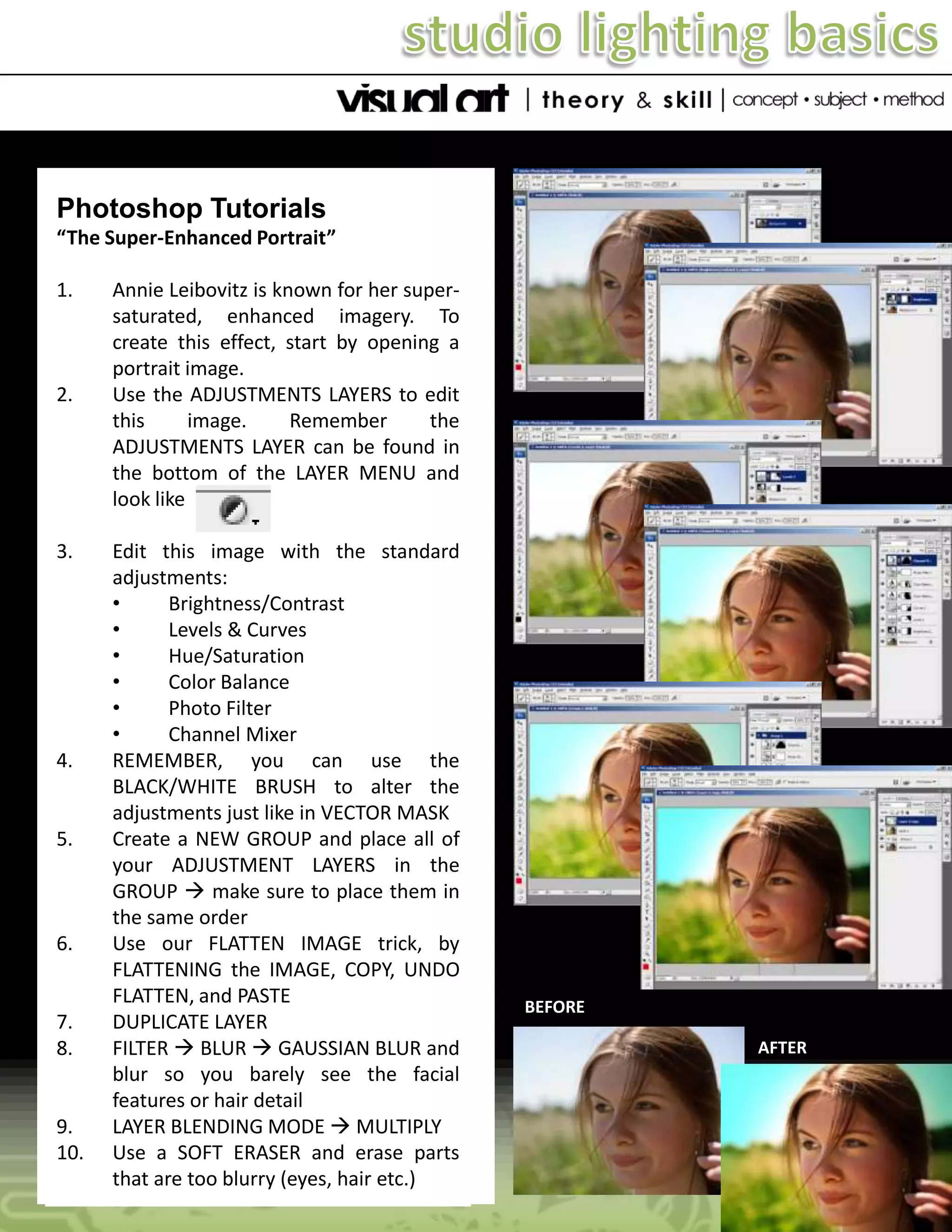 Photoshop Tutorials
“The Super-Enhanced Portrait”
1.

2.

3.

4.

5.

6.

7.
8.

9.
10.

Annie Leibovitz is known for her supersaturated, enhanced imagery. To
create this effect, start by opening a
portrait image.
Use the ADJUSTMENTS LAYERS to edit
this
image.
Remember
the
ADJUSTMENTS LAYER can be found in
the bottom of the LAYER MENU and
look like
Edit this image with the standard
adjustments:
•
Brightness/Contrast
•
Levels & Curves
•
Hue/Saturation
•
Color Balance
•
Photo Filter
•
Channel Mixer
REMEMBER, you can use the
BLACK/WHITE BRUSH to alter the
adjustments just like in VECTOR MASK
Create a NEW GROUP and place all of
your ADJUSTMENT LAYERS in the
GROUP  make sure to place them in
the same order
Use our FLATTEN IMAGE trick, by
FLATTENING the IMAGE, COPY, UNDO
FLATTEN, and PASTE
DUPLICATE LAYER
FILTER  BLUR  GAUSSIAN BLUR and
blur so you barely see the facial
features or hair detail
LAYER BLENDING MODE  MULTIPLY
Use a SOFT ERASER and erase parts
that are too blurry (eyes, hair etc.)

BEFORE
AFTER

 