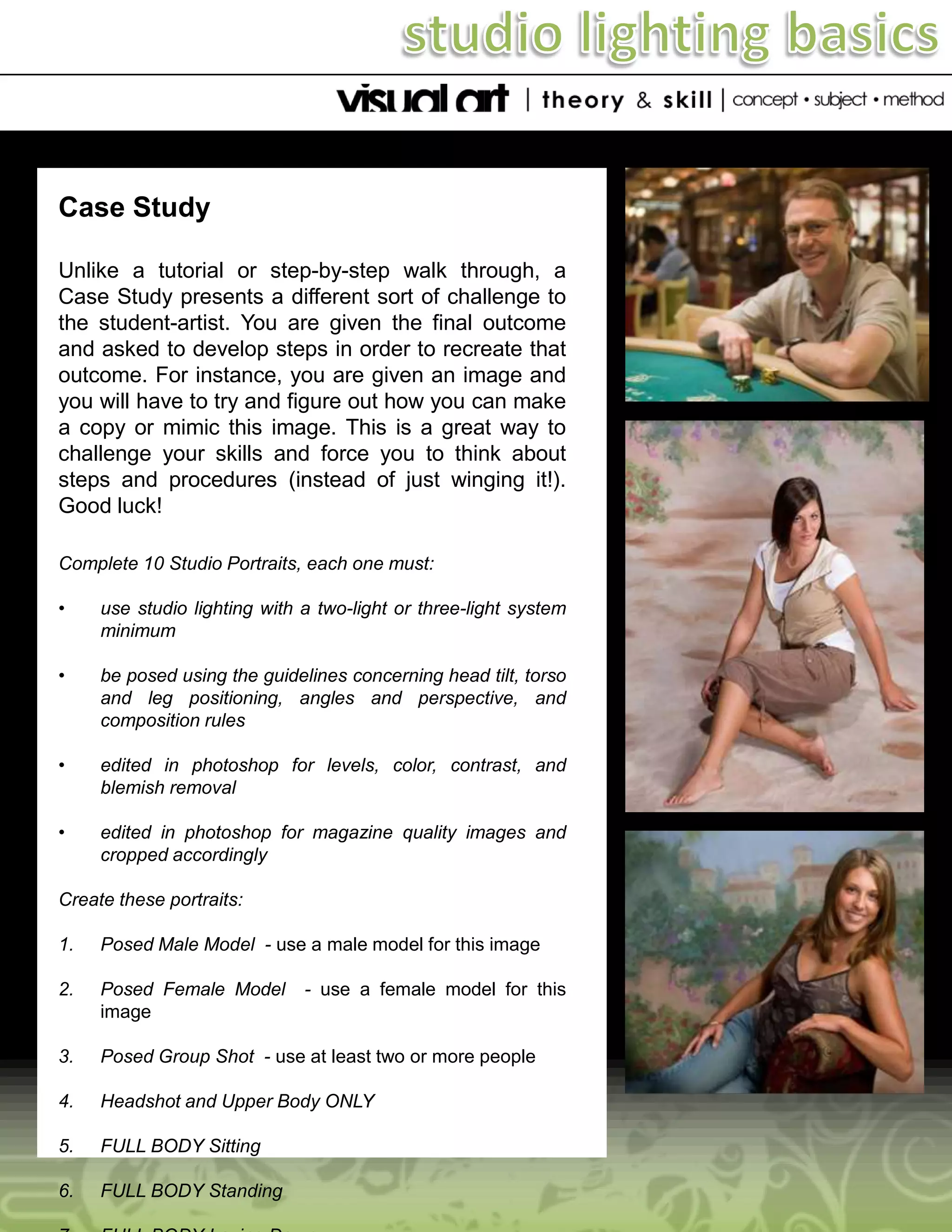 Case Study
Unlike a tutorial or step-by-step walk through, a
Case Study presents a different sort of challenge to
the student-artist. You are given the final outcome
and asked to develop steps in order to recreate that
outcome. For instance, you are given an image and
you will have to try and figure out how you can make
a copy or mimic this image. This is a great way to
challenge your skills and force you to think about
steps and procedures (instead of just winging it!).
Good luck!
Complete 10 Studio Portraits, each one must:
•

use studio lighting with a two-light or three-light system
minimum

•

be posed using the guidelines concerning head tilt, torso
and leg positioning, angles and perspective, and
composition rules

•

edited in photoshop for levels, color, contrast, and
blemish removal

•

edited in photoshop for magazine quality images and
cropped accordingly

Create these portraits:

1.

Posed Male Model - use a male model for this image

2.

Posed Female Model
image

3.

Posed Group Shot - use at least two or more people

4.

Headshot and Upper Body ONLY

5.

FULL BODY Sitting

6.

FULL BODY Standing

- use a female model for this

 