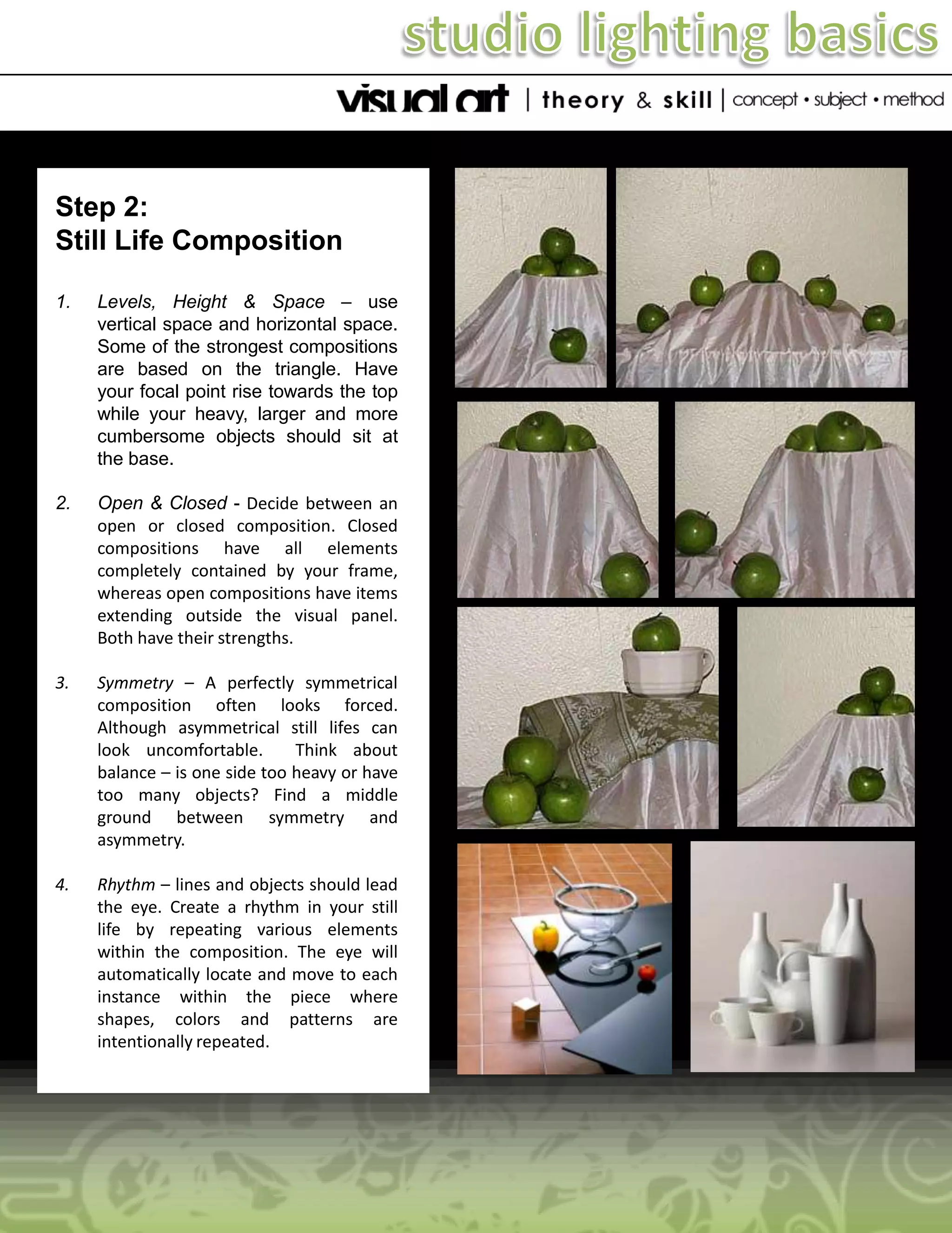Step 2:
Still Life Composition
1.

Levels, Height & Space – use
vertical space and horizontal space.
Some of the strongest compositions
are based on the triangle. Have
your focal point rise towards the top
while your heavy, larger and more
cumbersome objects should sit at
the base.

2.

Open & Closed - Decide between an
open or closed composition. Closed
compositions have all elements
completely contained by your frame,
whereas open compositions have items
extending outside the visual panel.
Both have their strengths.

3.

Symmetry – A perfectly symmetrical
composition often looks forced.
Although asymmetrical still lifes can
look uncomfortable.
Think about
balance – is one side too heavy or have
too many objects? Find a middle
ground between symmetry and
asymmetry.

4.

Rhythm – lines and objects should lead
the eye. Create a rhythm in your still
life by repeating various elements
within the composition. The eye will
automatically locate and move to each
instance within the piece where
shapes, colors and patterns are
intentionally repeated.

 