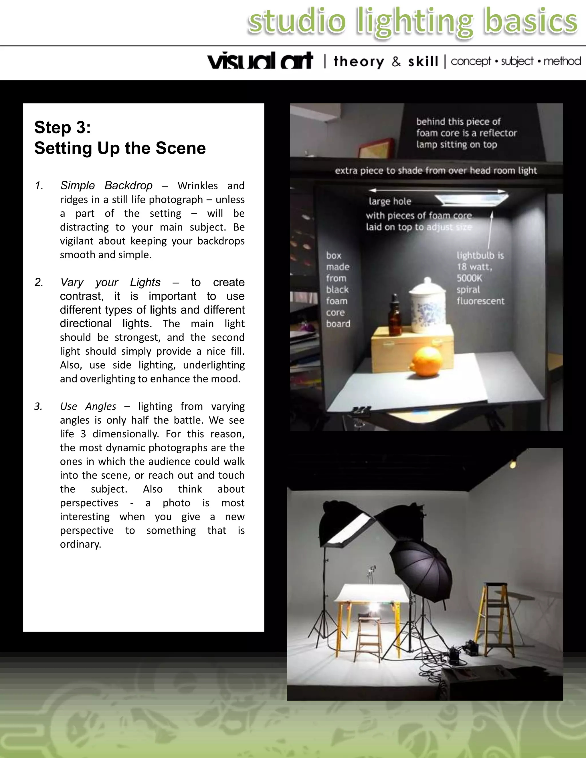 Step 3:
Setting Up the Scene
1.

Simple Backdrop – Wrinkles and
ridges in a still life photograph – unless
a part of the setting – will be
distracting to your main subject. Be
vigilant about keeping your backdrops
smooth and simple.

2.

Vary your Lights – to create
contrast, it is important to use
different types of lights and different
directional lights. The main light
should be strongest, and the second
light should simply provide a nice fill.
Also, use side lighting, underlighting
and overlighting to enhance the mood.

3.

Use Angles – lighting from varying
angles is only half the battle. We see
life 3 dimensionally. For this reason,
the most dynamic photographs are the
ones in which the audience could walk
into the scene, or reach out and touch
the subject. Also think about
perspectives - a photo is most
interesting when you give a new
perspective to something that is
ordinary.

 