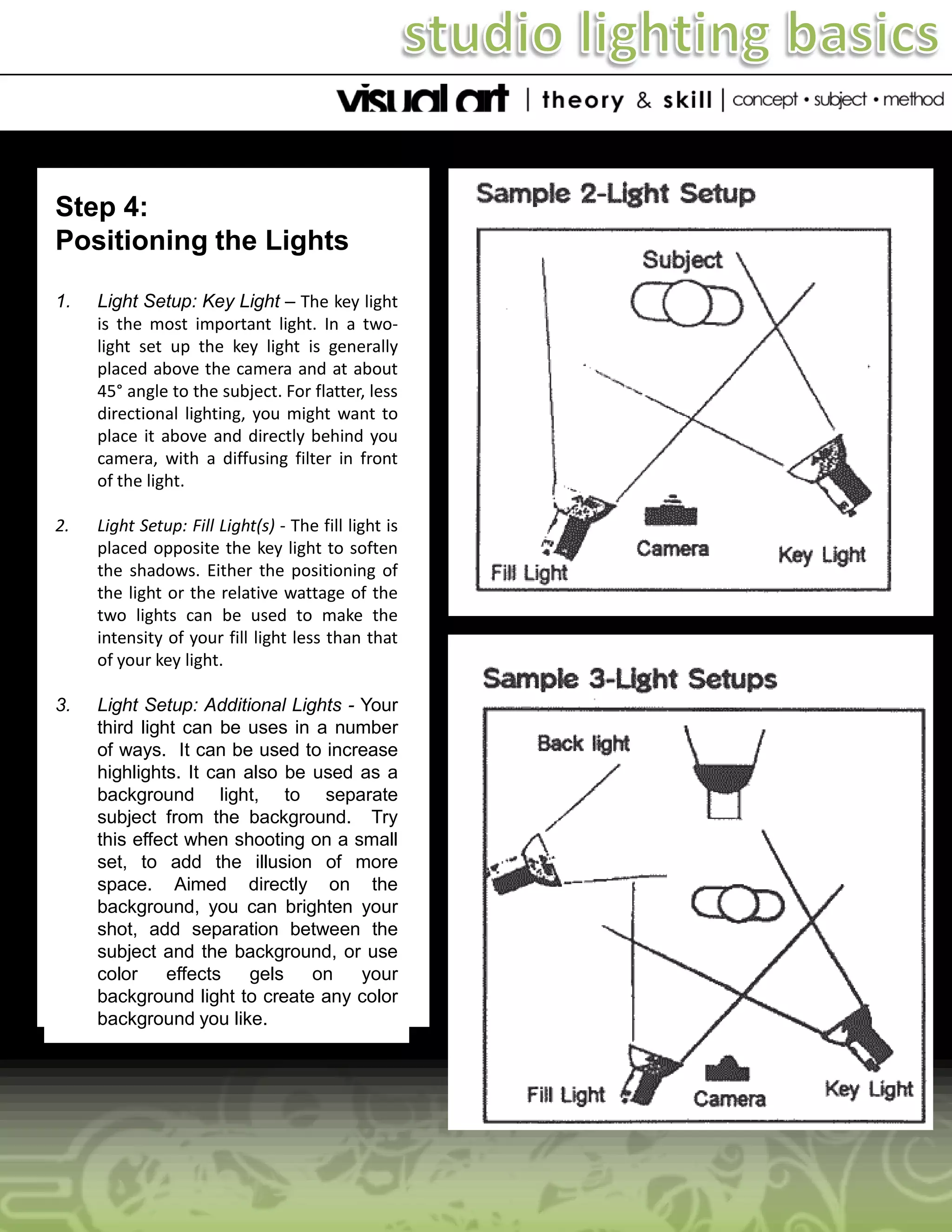 Step 4:
Positioning the Lights
1.

Light Setup: Key Light – The key light
is the most important light. In a twolight set up the key light is generally
placed above the camera and at about
45° angle to the subject. For flatter, less
directional lighting, you might want to
place it above and directly behind you
camera, with a diffusing filter in front
of the light.

2.

Light Setup: Fill Light(s) - The fill light is
placed opposite the key light to soften
the shadows. Either the positioning of
the light or the relative wattage of the
two lights can be used to make the
intensity of your fill light less than that
of your key light.

3.

Light Setup: Additional Lights - Your
third light can be uses in a number
of ways. It can be used to increase
highlights. It can also be used as a
background light, to separate
subject from the background. Try
this effect when shooting on a small
set, to add the illusion of more
space. Aimed directly on the
background, you can brighten your
shot, add separation between the
subject and the background, or use
color
effects
gels
on
your
background light to create any color
background you like.

 