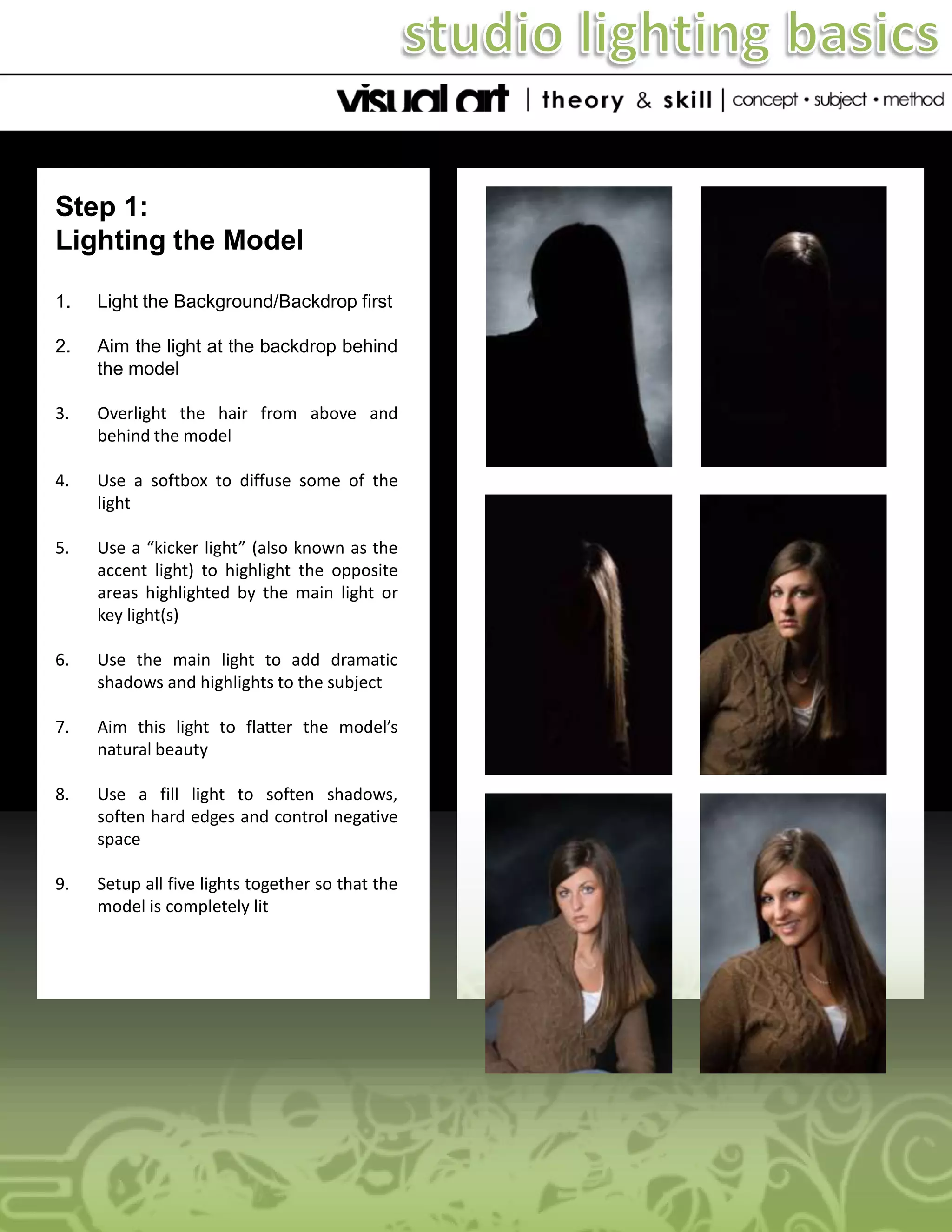 Step 1:
Lighting the Model
1.

Light the Background/Backdrop first

2.

Aim the light at the backdrop behind
the model

3.

Overlight the hair from above and
behind the model

4.

Use a softbox to diffuse some of the
light

5.

Use a “kicker light” (also known as the
accent light) to highlight the opposite
areas highlighted by the main light or
key light(s)

6.

Use the main light to add dramatic
shadows and highlights to the subject

7.

Aim this light to flatter the model’s
natural beauty

8.

Use a fill light to soften shadows,
soften hard edges and control negative
space

9.

Setup all five lights together so that the
model is completely lit

 