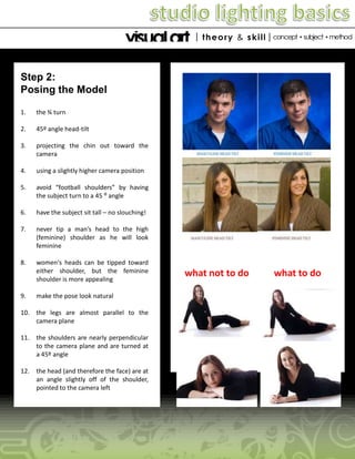 Step 2:
Posing the Model
1.

the ¾ turn

2.

45º angle head-tilt

3.

projecting the chin out toward the
camera

4.

using a slightly higher camera position

5.

avoid “football shoulders” by having
the subject turn to a 45 ⁰ angle

6.

have the subject sit tall – no slouching!

7.

never tip a man’s head to the high
(feminine) shoulder as he will look
feminine

8.

women's heads can be tipped toward
either shoulder, but the feminine
shoulder is more appealing

9.

make the pose look natural

10. the legs are almost parallel to the
camera plane
11. the shoulders are nearly perpendicular
to the camera plane and are turned at
a 45º angle
12. the head (and therefore the face) are at
an angle slightly off of the shoulder,
pointed to the camera left

what not to do

what to do

 