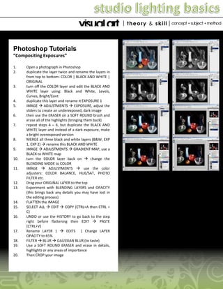 Photoshop Tutorials
“Compositing Exposures”
1.
2.

3.

4.
5.
6.

7.

8.
9.
10.
11.

12.
13.

14.
15.
16.

17.
18.
19.
20.

Open a photograph in Photoshop
duplicate the layer twice and rename the layers in
from top to bottom: COLOR | BLACK AND WHITE |
ORIGINAL
turn off the COLOR layer and edit the BLACK AND
WHITE layer using: Black and White, Levels,
Curves, Bright/Cont
duplicate this layer and rename it EXPOSURE 1
IMAGE  ADJUSTMENTS  EXPOSURE, adjust the
sliders to create an underexposed, dark image
then use the ERASER on a SOFT ROUND brush and
erase all of the highlights (bringing them back)
repeat steps 4 – 6, but duplicate the BLACK AND
WHITE layer and instead of a dark exposure, make
a bright overexposed version
MERGE all three black and white layers (B&W, EXP
1, EXP 2)  rename this BLACK AND WHITE
IMAGE  ADJUSTMENTS  GRADIENT MAP, use a
BLACK to WHITE map
turn the COLOR layer back on  change the
BLENDING MODE to COLOR
IMAGE  ADJUSTMENTS  use the color
adjusters: COLOR BALANCE, HUE/SAT, PHOTO
FILTER etc.
Drag your ORIGINAL LAYER to the top
Experiment with BLENDING LAYERS and OPACITY
(this brings back any details you may have lost in
the editing process)
FLATTEN the IMAGE
SELECT ALL  EDIT  COPY (CTRL+A then CTRL +
C)
UNDO or use the HISTORY to go back to the step
right before flattening then EDIT  PASTE
(CTRL+V)
Rename LAYER 1  EDITS | Change LAYER
OPACITY to 65%
FILTER  BLUR  GAUSSIAN BLUR (to taste)
Use a SOFT ROUND ERASER and erase in details,
highlights or any areas of importance
Then CROP your image

 