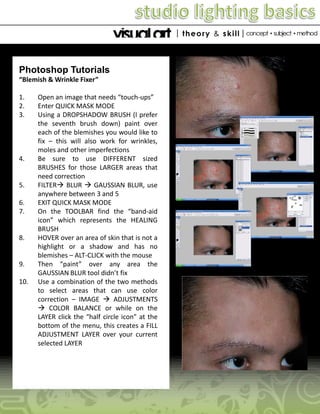 Photoshop Tutorials
“Blemish & Wrinkle Fixer”
1.
2.
3.

4.

5.
6.
7.

8.

9.
10.

Open an image that needs “touch-ups”
Enter QUICK MASK MODE
Using a DROPSHADOW BRUSH (I prefer
the seventh brush down) paint over
each of the blemishes you would like to
fix – this will also work for wrinkles,
moles and other imperfections
Be sure to use DIFFERENT sized
BRUSHES for those LARGER areas that
need correction
FILTER BLUR  GAUSSIAN BLUR, use
anywhere between 3 and 5
EXIT QUICK MASK MODE
On the TOOLBAR find the “band-aid
icon” which represents the HEALING
BRUSH
HOVER over an area of skin that is not a
highlight or a shadow and has no
blemishes – ALT-CLICK with the mouse
Then “paint” over any area the
GAUSSIAN BLUR tool didn’t fix
Use a combination of the two methods
to select areas that can use color
correction – IMAGE  ADJUSTMENTS
 COLOR BALANCE or while on the
LAYER click the “half circle icon” at the
bottom of the menu, this creates a FILL
ADJUSTMENT LAYER over your current
selected LAYER

 