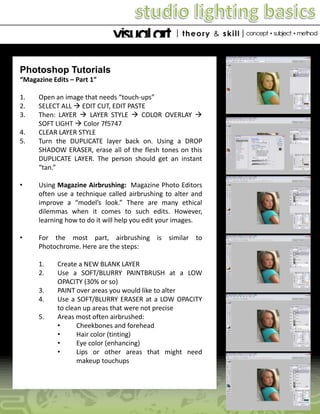 Photoshop Tutorials
“Magazine Edits – Part 1”
1.
2.
3.
4.
5.

Open an image that needs “touch-ups”
SELECT ALL  EDIT CUT, EDIT PASTE
Then: LAYER  LAYER STYLE  COLOR OVERLAY 
SOFT LIGHT  Color 7f5747
CLEAR LAYER STYLE
Turn the DUPLICATE layer back on. Using a DROP
SHADOW ERASER, erase all of the flesh tones on this
DUPLICATE LAYER. The person should get an instant
“tan.”

•

Using Magazine Airbrushing: Magazine Photo Editors
often use a technique called airbrushing to alter and
improve a “model’s look.” There are many ethical
dilemmas when it comes to such edits. However,
learning how to do it will help you edit your images.

•

For the most part, airbrushing is similar to
Photochrome. Here are the steps:

1.
2.
3.
4.
5.

Create a NEW BLANK LAYER
Use a SOFT/BLURRY PAINTBRUSH at a LOW
OPACITY (30% or so)
PAINT over areas you would like to alter
Use a SOFT/BLURRY ERASER at a LOW OPACITY
to clean up areas that were not precise
Areas most often airbrushed:
•
Cheekbones and forehead
•
Hair color (tinting)
•
Eye color (enhancing)
•
Lips or other areas that might need
makeup touchups

 