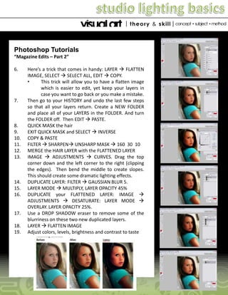 Photoshop Tutorials
“Magazine Edits – Part 2”
6.

7.

8.
9.
10.
11.
12.
13.

14.
15.
16.

17.
18.
19.

Here’s a trick that comes in handy: LAYER  FLATTEN
IMAGE, SELECT  SELECT ALL, EDIT  COPY.
•
This trick will allow you to have a flatten image
which is easier to edit, yet keep your layers in
case you want to go back or you make a mistake.
Then go to your HISTORY and undo the last few steps
so that all your layers return. Create a NEW FOLDER
and place all of your LAYERS in the FOLDER. And turn
the FOLDER off. Then EDIT  PASTE.
QUICK MASK the hair
EXIT QUICK MASK and SELECT  INVERSE
COPY & PASTE
FILTER  SHARPEN UNSHARP MASK  160 30 10
MERGE the HAIR LAYER with the FLATTENED LAYER
IMAGE  ADJUSTMENTS  CURVES. Drag the top
corner down and the left corner to the right (clipping
the edges). Then bend the middle to create slopes.
This should create some dramatic lighting effects.
DUPLICATE LAYER: FILTER  GAUSSIAN BLUR 5.
LAYER MODE  MULTIPLY, LAYER OPACITY 45%
DUPLICATE your FLATTENED LAYER: IMAGE 
ADJUSTMENTS  DESATURATE: LAYER MODE 
OVERLAY. LAYER OPACITY 25%.
Use a DROP SHADOW eraser to remove some of the
blurriness on these two new duplicated layers.
LAYER  FLATTEN IMAGE
Adjust colors, levels, brightness and contrast to taste

 