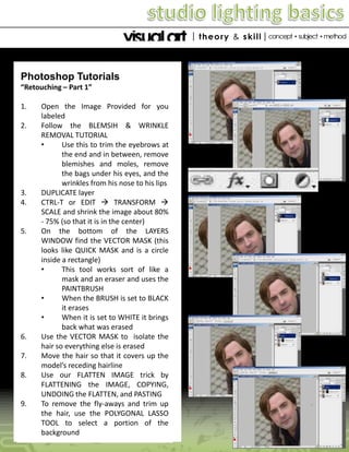 Photoshop Tutorials
“Retouching – Part 1”
1.
2.

3.
4.

5.

6.

7.
8.

9.

Open the Image Provided for you
labeled
Follow the BLEMSIH & WRINKLE
REMOVAL TUTORIAL
•
Use this to trim the eyebrows at
the end and in between, remove
blemishes and moles, remove
the bags under his eyes, and the
wrinkles from his nose to his lips
DUPLICATE layer
CTRL-T or EDIT  TRANSFORM 
SCALE and shrink the image about 80%
- 75% (so that it is in the center)
On the bottom of the LAYERS
WINDOW find the VECTOR MASK (this
looks like QUICK MASK and is a circle
inside a rectangle)
•
This tool works sort of like a
mask and an eraser and uses the
PAINTBRUSH
•
When the BRUSH is set to BLACK
it erases
•
When it is set to WHITE it brings
back what was erased
Use the VECTOR MASK to isolate the
hair so everything else is erased
Move the hair so that it covers up the
model’s receding hairline
Use our FLATTEN IMAGE trick by
FLATTENING the IMAGE, COPYING,
UNDOING the FLATTEN, and PASTING
To remove the fly-aways and trim up
the hair, use the POLYGONAL LASSO
TOOL to select a portion of the
background

 