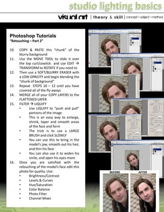 Photoshop Tutorials
“Retouching – Part 2”
10.
11.

12.

13.
14.
15.

16.

COPY & PASTE this “chunk” of the
blurry background
Use the MOVE TOOL to slide it over
the top curl/cowlick and use EDIT 
TRANSFORM to ROTATE if you need to
Then use a SOFT/BLURRY ERASER with
a LOW OPACITY and begin blending the
“chunk of background”
Repeat STEPS 10 – 12 until you have
covered all of the fly-aways
MERGE all of your COPY LAYERS to the
FLATTENED LAYER
FILTER  LIQUIFY
•
Use LIQUIFY to “push and pull”
portions of the image
•
This is an easy way to enlarge,
shrink, taper and smooth areas
of the face and form
•
The trick is to use a LARGE
BRUSH and click SLOWLY
•
You can use this to bring in the
model’s jaw, smooth out his hair,
and thin his face
•
You can also use it to widen his
smile, and open his eyes more
Once you are satisfied with the
retouching of the model’s face edit this
photo for quality. Use:
•
Brightness/Contrast
•
Levels & Curves
•
Hue/Saturation
•
Color Balance
•
Photo Filter
•
Channel Mixer

BEFORE

AFTER

 
