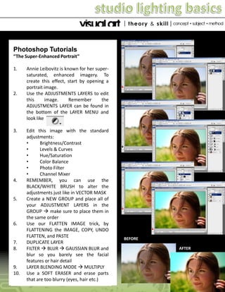 Photoshop Tutorials
“The Super-Enhanced Portrait”
1.

2.

3.

4.

5.

6.

7.
8.

9.
10.

Annie Leibovitz is known for her supersaturated, enhanced imagery. To
create this effect, start by opening a
portrait image.
Use the ADJUSTMENTS LAYERS to edit
this
image.
Remember
the
ADJUSTMENTS LAYER can be found in
the bottom of the LAYER MENU and
look like
Edit this image with the standard
adjustments:
•
Brightness/Contrast
•
Levels & Curves
•
Hue/Saturation
•
Color Balance
•
Photo Filter
•
Channel Mixer
REMEMBER, you can use the
BLACK/WHITE BRUSH to alter the
adjustments just like in VECTOR MASK
Create a NEW GROUP and place all of
your ADJUSTMENT LAYERS in the
GROUP  make sure to place them in
the same order
Use our FLATTEN IMAGE trick, by
FLATTENING the IMAGE, COPY, UNDO
FLATTEN, and PASTE
DUPLICATE LAYER
FILTER  BLUR  GAUSSIAN BLUR and
blur so you barely see the facial
features or hair detail
LAYER BLENDING MODE  MULTIPLY
Use a SOFT ERASER and erase parts
that are too blurry (eyes, hair etc.)

BEFORE
AFTER

 