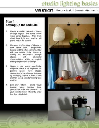 Step 1:
Setting Up the Still Life
1.

Create a random moment in time –
arrange objects and forms which
make sense together. Then think
about how light and shadow will
play a role in the still life.

2.

Elements & Principles of Design –
think about color,
shape/form,
texture and the other elements. How
will you create Unity, Harmony,
Variety and Emphasis? Arrange
objects
with
elemental
characteristics which accomplish
the higher principles of design.

3.

Space – use space specifically.
Negative space is as important as
positive space. Have objects
overlap and show distance in space
by arranging objects in front of one
another. Avoid objects “kissing” one
another.

4.

Line and Pattern – create visual
interest
using
leading
lines,
perspective lines and patterns. If
your objects do not inherently show
this, then allude to it.

 