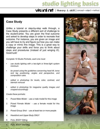 Case Study
Unlike a tutorial or step-by-step walk through, a
Case Study presents a different sort of challenge to
the student-artist. You are given the final outcome
and asked to develop steps in order to recreate that
outcome. For instance, you are given an image and
you will have to try and figure out how you can make
a copy or mimic this image. This is a great way to
challenge your skills and force you to think about
steps and procedures (instead of just winging it!).
Good luck!
Complete 10 Studio Portraits, each one must:
•

use studio lighting with a two-light or three-light system
minimum

•

be posed using the guidelines concerning head tilt, torso
and leg positioning, angles and perspective, and
composition rules

•

edited in photoshop for levels, color, contrast, and
blemish removal

•

edited in photoshop for magazine quality images and
cropped accordingly

Create these portraits:

1.

Posed Male Model - use a male model for this image

2.

Posed Female Model
image

3.

Posed Group Shot - use at least two or more people

4.

Headshot and Upper Body ONLY

5.

FULL BODY Sitting

6.

FULL BODY Standing

- use a female model for this

 
