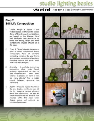 Step 2:
Still Life Composition
1.

Levels, Height & Space – use
vertical space and horizontal space.
Some of the strongest compositions
are based on the triangle. Have
your focal point rise towards the top
while your heavy, larger and more
cumbersome objects should sit at
the base.

2.

Open & Closed - Decide between an
open or closed composition. Closed
compositions have all elements
completely contained by your frame,
whereas open compositions have items
extending outside the visual panel.
Both have their strengths.

3.

Symmetry – A perfectly symmetrical
composition often looks forced.
Although asymmetrical still lifes can
look uncomfortable.
Think about
balance – is one side too heavy or have
too many objects? Find a middle
ground between symmetry and
asymmetry.

4.

Rhythm – lines and objects should lead
the eye. Create a rhythm in your still
life by repeating various elements
within the composition. The eye will
automatically locate and move to each
instance within the piece where
shapes, colors and patterns are
intentionally repeated.

 