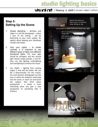 Step 3:
Setting Up the Scene
1.

Simple Backdrop – Wrinkles and
ridges in a still life photograph – unless
a part of the setting – will be
distracting to your main subject. Be
vigilant about keeping your backdrops
smooth and simple.

2.

Vary your Lights – to create
contrast, it is important to use
different types of lights and different
directional lights. The main light
should be strongest, and the second
light should simply provide a nice fill.
Also, use side lighting, underlighting
and overlighting to enhance the mood.

3.

Use Angles – lighting from varying
angles is only half the battle. We see
life 3 dimensionally. For this reason,
the most dynamic photographs are the
ones in which the audience could walk
into the scene, or reach out and touch
the subject. Also think about
perspectives - a photo is most
interesting when you give a new
perspective to something that is
ordinary.

 