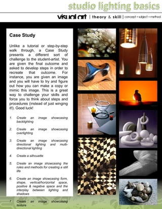 Case Study
Unlike a tutorial or step-by-step
walk through, a Case Study
presents a different sort of
challenge to the student-artist. You
are given the final outcome and
asked to develop steps in order to
recreate
that
outcome.
For
instance, you are given an image
and you will have to try and figure
out how you can make a copy or
mimic this image. This is a great
way to challenge your skills and
force you to think about steps and
procedures (instead of just winging
it!). Good luck!
1.

Create an
backlighting

image

showcasing

2.

Create an
overlighting

image

showcasing

3.

Create an image
directional lighting
directional lighting

showcasing
and multi-

4.

Create a silhouette

5.

Create an image showcasing the
rules and methods for creating a still
life

6.

Create an image showcasing form,
shape, vertical/horizontal space,
positive & negative space and the
interplay between lighting and
shadows

7.

Create
texture

an

image

showcasing

 