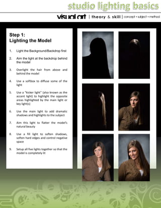 Step 1:
Lighting the Model
1.

Light the Background/Backdrop first

2.

Aim the light at the backdrop behind
the model

3.

Overlight the hair from above and
behind the model

4.

Use a softbox to diffuse some of the
light

5.

Use a “kicker light” (also known as the
accent light) to highlight the opposite
areas highlighted by the main light or
key light(s)

6.

Use the main light to add dramatic
shadows and highlights to the subject

7.

Aim this light to flatter the model’s
natural beauty

8.

Use a fill light to soften shadows,
soften hard edges and control negative
space

9.

Setup all five lights together so that the
model is completely lit

 