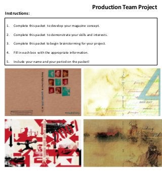 Production Team Project
Instructions:
1.

Complete this packet to develop your magazine concept.

2.

Complete this packet to demonstrate your skills and interests.

3.

Complete this packet to begin brainstorming for your project.

4.

Fill in each box with the appropriate information.

5.

Include your name and your period on the packet!

 