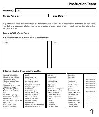 Production Team
Name(s):

[TEXT]

Due Date:

Class/Period:

A good theme should directly relate to the story of this year at your school, and it should define the main idea and
mood of your magazine. Whether you choose a phrase or slogan, pack as much meaning as possible into as few
words as possible.
Coming Up With a Verbal Theme
1. Make a list of things that are unique to your interests:
[TEXT]

[TEXT]

2. Circle or Highlight theme ideas that you like:
A DAY IN THE LIFE OF…
50 ways to be a Wildcat
A brave new world
A brighter shade of gray
A defining year
A first time for everything
A face in the crowd
A journey through time
A moment’s hesitation
Bold
Back to the beginning
Be something. Be more.
Be different
Beyond a Shadow of a doubt
Block party
Body • heart • spirit
Break out of the box

Briefly
Bridging the gap
Breaking the surface
By any other name
By word of mouth
Can you hear us now?
Can you imagine?
Can’t beat it
Capture the spirit
Change the channel
Changing directions
Choose your own...
Closer to the truth
Coasting through
Coincidence?
Coming to a school near you
Destination unknown

Déjá vu
Despite it all
Detour
Did you know?
Dare to dream
Digital daze
Dimensions
Don’t take us for granted
Double the memories
Down to the wire
Enigma & Emotion
Echoes of yesterday
Eclectic
Eclipse
Elements
Emergence
End of the road

Evolution
Expansion
Explore
Finetuned
First impressions
First thoughts
Full circle
g.r.e.e.n.
Generation next
Going, going, gone
Get the picture
Got it?
Ground zero
Hidden messages
High expectations
In living color
Into the future

____________
____________
____________
____________
____________
____________
____________
____________
____________
____________
____________
____________
____________
____________
____________
____________

 