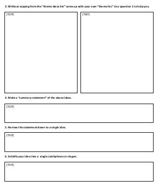 3. Without copying from the “theme ideas list” come up with your own “theme list.” Use question 1 to help you.
[TEXT]

4. Make a “summary statement” of the above ideas.
[TEXT]

5. Narrow this statement down to a single idea.
[TEXT]

6. Solidify your idea into a single catchphrase or slogan.
[TEXT]

[TEXT]

 