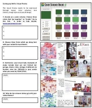 Coming Up With a Visual Theme
The visual theme needs to be expressed
through layout, color schemes, font
choices, image style and overall design.
7. Decide on a color scheme. Choose three
colors that “go together” or “match.” Go to
this link
in order to help decide:
www.colorschemer.com:
1.
2.
3.

8. Choose three fonts which go along best
with your verbal & visual theme:
1.
2.
3.

9. Summarize your visual style. Examples of
styles include (but are not limited to):
grunge, classic, retro, vintage, traditional, bo
hemian, emo etc. EXPLAIN in your words
what you mean by YOUR STYLE.
[TEXT]

10. Why do the answers above go with your
verbal theme?
[TEXT]

 