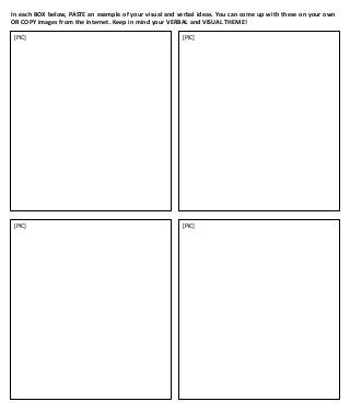 In each BOX below, PASTE an example of your visual and verbal ideas. You can come up with these on your own
OR COPY images from the internet. Keep in mind your VERBAL and VISUAL THEME!
[PIC]

[PIC]

[PIC]

[PIC]

 