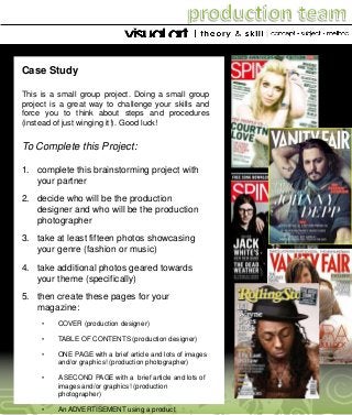Case Study
This is a small group project. Doing a small group
project is a great way to challenge your skills and
force you to think about steps and procedures
(instead of just winging it!). Good luck!

To Complete this Project:
1. complete this brainstorming project with
your partner
2. decide who will be the production
designer and who will be the production
photographer
3. take at least fifteen photos showcasing
your genre (fashion or music)
4. take additional photos geared towards
your theme (specifically)
5. then create these pages for your
magazine:
•

COVER (production designer)

•

TABLE OF CONTENTS (production designer)

•

ONE PAGE with a brief article and lots of images
and/or graphics! (production photographer)

•

A SECOND PAGE with a brief article and lots of
images and/or graphics! (production
photographer)

•

An ADVERTISEMENT using a product

 