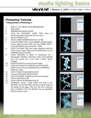 Photoshop Tutorials
“Faking Smoke in Photoshop 1”
1.
2.
3.
4.
5.
6.
7.

8.

9.

10.
11.

12.
13.
14.
15.
16.
17.

NEW: 7” x 10” 200 DPI, BLACK BACKGROUND
NEW LAYER
FOREGROUND COLOR: 679CAC
Using the POLYGONAL LASSO TOOL draw an
abstract, geometric shape like the one shone:
Then FILL BUCKET color
SELECT a DROP SHADOW BRUSH around 100
Using the DODGE TOOL create highlights along the edges
of your abstract shape. Make sure your DODGE TOOL is
set to HIGHLIGHTS and around 85% - 100%
SELECT the BURN TOOL and create shadows inside the
center of your shape. Make sure the BURN TOOL is set to
SHADOWS and around 50%.
FILTER DISTORT  WAVE  Generators: 95 |
Wavelength: 350/650 | Amplitude: 5/50 | Scale 100/100
(you may repeat this, if you think it didn’t “warp”
enough)
FILTER  LIQUIFY to smooth out the angles
DUPLICATE LAYER, then TURN OFF this DUPLICATED
LAYER so that only your BACKGROUND and ORIGINAL
LAYER are visible
FILTER  BLUR  GAUSSIAN BLUR 10
Turn your DUPLICATE LAYER back ON
FILTER  DISTORT  WAVE (use the same settings)
EDIT  FADE WAVE 50%
FILTER  BLUR  GAUSSIAN BLUR 20
ADVANCED: Create a NEW LAYER and drag to the
BOTTOM. Use the PEN TOOL to draw an organic shape at
the bottom of the page. Then turn this into a selection
with a FEATHER of 50. FILL BUCKET and use GAUSSIAN
BLUR to create a cloud.

 