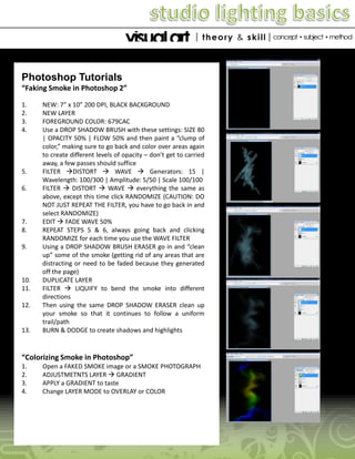 Photoshop Tutorials
“Faking Smoke in Photoshop 2”
1.
2.
3.
4.

5.
6.

7.
8.
9.

10.
11.

12.

13.

NEW: 7” x 10” 200 DPI, BLACK BACKGROUND
NEW LAYER
FOREGROUND COLOR: 679CAC
Use a DROP SHADOW BRUSH with these settings: SIZE 80
| OPACITY 50% | FLOW 50% and then paint a “clump of
color,” making sure to go back and color over areas again
to create different levels of opacity – don’t get to carried
away, a few passes should suffice
FILTER DISTORT  WAVE  Generators: 15 |
Wavelength: 100/300 | Amplitude: 5/50 | Scale 100/100
FILTER  DISTORT  WAVE  everything the same as
above, except this time click RANDOMIZE (CAUTION: DO
NOT JUST REPEAT THE FILTER, you have to go back in and
select RANDOMIZE)
EDIT  FADE WAVE 50%
REPEAT STEPS 5 & 6, always going back and clicking
RANDOMIZE for each time you use the WAVE FILTER
Using a DROP SHADOW BRUSH ERASER go in and “clean
up” some of the smoke (getting rid of any areas that are
distracting or need to be faded because they generated
off the page)
DUPLICATE LAYER
FILTER  LIQUIFY to bend the smoke into different
directions
Then using the same DROP SHADOW ERASER clean up
your smoke so that it continues to follow a uniform
trail/path
BURN & DODGE to create shadows and highlights

“Colorizing Smoke in Photoshop”
1.
2.
3.
4.

Open a FAKED SMOKE image or a SMOKE PHOTOGRAPH
ADJUSTMETNTS LAYER  GRADIENT
APPLY a GRADIENT to taste
Change LAYER MODE to OVERLAY or COLOR

 