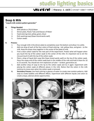 Soap & Milk
“soap & milk random pattern generator”
A.

Things Needed:
1.
Milk (whole or 2%) & Water
2.
Dinner plate, Plastic Tubs and Glasses of Water
3.
Food coloring (red, yellow, green, blue)
4.
Dish-washing soap (Dawn brand works well)
5.
Cotton swabs

B.

Process:
1.
Pour enough milk in the dinner plate to completely cover the bottom and allow it to settle.
2.
Add one drop of each of the four colors of food coloring - red, yellow, blue, and green - to the
milk. Keep the drops close together in the center of the plate of milk.
3.
Find a clean cotton swab for the next part of the experiment. Predict what will happen when
you touch the tip of the cotton swab to the center of the milk. It's important not to stir the
mix just touch it with the tip of the cotton swab.
4.
Place a drop of liquid dish soap (the Dawn brand works well) on the tip of the cotton swab.
Place the soapy end of the cotton swab back in the middle of the milk and hold it there for 10
to 15 seconds. You should see mini-explosions of color – random, generative art.
5.
Add another drop of soap to the tip to the cotton swab and try it again. Experiment with
placing the cotton swab at different places in the milk. Notice that the colors in the milk
continue to move even when the cotton swab is removed.
6.
Secondary Process: Use food coloring in glasses of water to create new random patterns. Add
soap to create bubbles and different effects. Experiment with different liquids and colors to
create unique, abstract photo opportunities.

 
