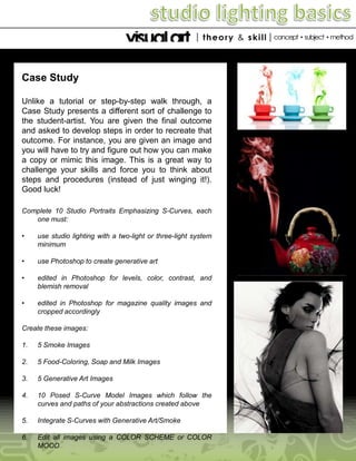 Case Study
Unlike a tutorial or step-by-step walk through, a
Case Study presents a different sort of challenge to
the student-artist. You are given the final outcome
and asked to develop steps in order to recreate that
outcome. For instance, you are given an image and
you will have to try and figure out how you can make
a copy or mimic this image. This is a great way to
challenge your skills and force you to think about
steps and procedures (instead of just winging it!).
Good luck!
Complete 10 Studio Portraits Emphasizing S-Curves, each
one must:
•

use studio lighting with a two-light or three-light system
minimum

•

use Photoshop to create generative art

•

edited in Photoshop for levels, color, contrast, and
blemish removal

•

edited in Photoshop for magazine quality images and
cropped accordingly

Create these images:
1.

5 Smoke Images

2.

5 Food-Coloring, Soap and Milk Images

3.

5 Generative Art Images

4.

10 Posed S-Curve Model Images which follow the
curves and paths of your abstractions created above

5.

Integrate S-Curves with Generative Art/Smoke

6.

Edit all images using a COLOR SCHEME or COLOR
MOOD

 