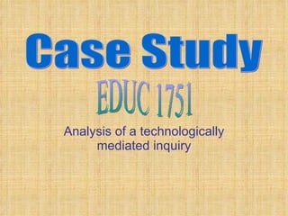 Analysis of a technologically mediated inquiry Case Study EDUC 1751 