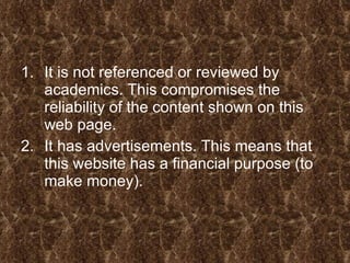 It is not referenced or reviewed by academics. This compromises the reliability of the content shown on this web page.  It has advertisements. This means that this website has a financial purpose (to make money). 