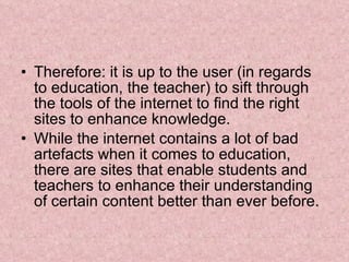 Therefore: it is up to the user (in regards to education, the teacher) to sift through the tools of the internet to find the right sites to enhance knowledge. While the internet contains a lot of bad artefacts when it comes to education, there are sites that enable students and teachers to enhance their understanding of certain content better than ever before. 