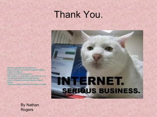 Thank You. http:// www.google.com.au/imgres?q = internet+serious+business&hl = en&safe = off&gbv =2&tbm= isch&tbnid =d8THp-gsVoEPzM:&imgrefurl= http://imageluv.com/blog/funny-pics-internet-is-serious-business/&docid =auP6eSwAoHsd4M&w=640&h=480&ei= l_RaTr_QHanamAXzkKWpDA&zoom =1&iact= hc&vpx =203&vpy=109&dur=463&hovh=194&hovw=259&tx=81&ty=84&page=1&tbnh=169&tbnw=225&start=0&ndsp=15&ved=1t:429,r:0,s:0&biw=1366&bih=667   By Nathan Rogers 