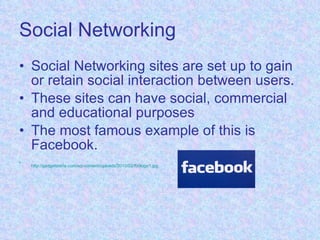 Social Networking Social Networking sites are set up to gain or retain social interaction between users. These sites can have social, commercial and educational purposes The most famous example of this is Facebook. http://gadgetsteria.com/wp-content/uploads/2010/02/fb0logo1.jpg   