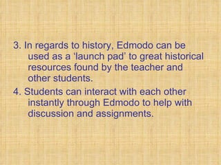 3. In regards to history, Edmodo can be used as a ‘launch pad’ to great historical resources found by the teacher and other students. 4. Students can interact with each other instantly through Edmodo to help with discussion and assignments. 