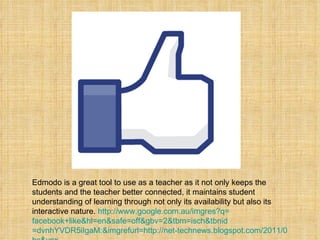 Edmodo is a great tool to use as a teacher as it not only keeps the students and the teacher better connected, it maintains student understanding of learning through not only its availability but also its interactive nature.  http:// www.google.com.au/imgres?q = facebook+like&hl = en&safe = off&gbv =2&tbm= isch&tbnid =dvnhYVDR5iIgaM:&imgrefurl=http://net-technews.blogspot.com/2011/05/facebook-like-button-importance.html&docid=HK2Ed0VAOYLlGM&w=1375&h=1279&ei=7hNXTt3XFJPTiAK76tC-CQ&zoom=1&iact= hc&vpx =218&vpy=294&dur=437&hovh=155&hovw=167&tx=95&ty=82&page=1&tbnh=155&tbnw=167&start=0&ndsp=15&ved=1t:429,r:5,s:0&biw=1366&bih=667   