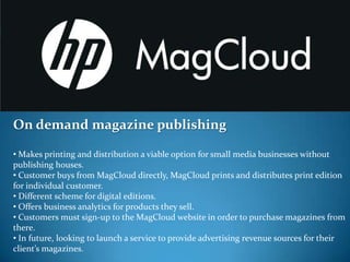 On demand magazine publishing

• Makes printing and distribution a viable option for small media businesses without
publishing houses.
• Customer buys from MagCloud directly, MagCloud prints and distributes print edition
for individual customer.
• Different scheme for digital editions.
• Offers business analytics for products they sell.
• Customers must sign-up to the MagCloud website in order to purchase magazines from
there.
• In future, looking to launch a service to provide advertising revenue sources for their
client’s magazines.
 