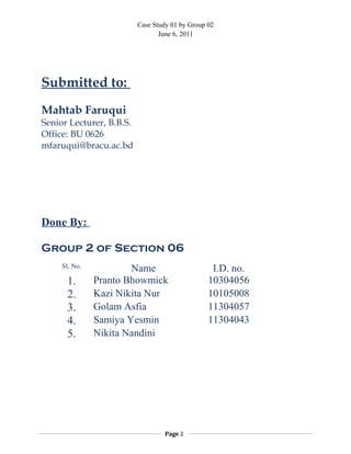 Case Study 01 by Group 02
June 6, 2011
Submitted to:
Mahtab Faruqui
Senior Lecturer, B.B.S.
Office: BU 0626
mfaruqui@bracu.ac.bd
Done By:
Group 2 of Section 06
Sl. No. Name I.D. no.
1. Pranto Bhowmick 10304056
2. Kazi Nikita Nur 10105008
3. Golam Asfia 11304057
4. Samiya Yesmin 11304043
5. Nikita Nandini
Page 2
 