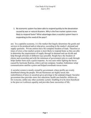 Case Study 01 by Group 02
June 6, 2011
1. No economic system has been able to respond quickly to the devastation
caused by war or natural disasters. Why is the free market system more
likely to respond faster? What advantages does a socialist system have in
responding to the need of the poor?
ans: In a capitalist economy, it is the market that largely determines the goods and
services to be produced and at what price, according to the market’s demand and
supply quotients. Private entities have the complete freedom of trade. Therefore at
times of crisis a free market system is most likely to respond faster as they are able
to determine the requirements of supply through its demand and can divide and
help through all kinds of different ways possible. People have the freedom of
choice and ownership and with the minimum of government rules to wade through
helps further form such a quick response. As was seen while fighting the havoc
caused by hurricane Katrina, when a private company Acadian Ambulance setup
communication satellite system and helped coordinate rescue teams.
A socialist system is mostly owned by government, where profits are evenly
distributed among the people. Private businesses are highly taxed; this
redistribution of taxes in socialism gives privilege to the underprivileged. Socialist
government thus provides more free education, health care benefits, utilities etc.
for everyone, unlike any other economic system. Enabling it to be more beneficial
to the poor as it enforces equality and provides basic necessities of life.
Page 4
 