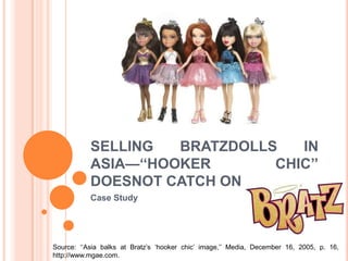 SELLING BRATZDOLLS IN
ASIA—‘‘HOOKER CHIC’’
DOESNOT CATCH ON
Case Study
Source: ‘‘Asia balks at Bratz’s ‘hooker chic’ image,’’ Media, December 16, 2005, p. 16,
http://www.mgae.com.
 