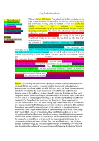 Case Study - Poundland
-

With well over 400 stores, Poundland wanted to capitalise on its
high street presence. It wanted to become an essential location
for everyone’s weekly shop. It wanted to own the hearts and
minds
of
the
nation’s
shoppers.
Poundland was seen by many as an occasional and/or seasonal
shopping destination. We knew this challenge was all about
making key audiences aware of its broader range of branded
groceries and household goods. In doing so we could put
Spin
Poundland firmly in the same playing field as ‘the big four’
Damage limitation
supermarkets.
Lobbying
We devised a ‘Weekly Essentials ’ campaign thatchallenged
shoppers to find out just how much they could save on their
usual weekly shop with Poundland. The campaign was
leveraged via a mix of social media and traditional PR. A Netmums partnership
and outreach to key mummy bloggers was blended with a research-led news
release supported by a proactive media relations drive to key national, online
and
women’s
titles.
The campaign delivered 30 pieces of branded coverage across the personal
finance and consumer affairs pages. These included a double page spread in
the Daily Mirror that compared Poundland’s branded ranges favourably to
those of the major supermarkets. Over 250 mums shared their Poundland
money-saving experiences on the influential Netmums forum. A series of
competitions in key national women’s titles to win a weekly shop for a year,
supported the outreach. There was a tangible shift in consumer perception of
the brand. As a result of the activity, year-on-year sales increased by 56% in the
grocery category, 26% in health & beauty, and 20% in household.
Market Research
Market analysis
Marketing strategy
Advertising
Brand promotion
Managing a message
Positive publicity

Yellow:The fact they have included ‘400 stores’ makes it obvious that they have
conducted their own market research into the store and area backgrounds.
Knowing that they have picked out 400 different areas for there shop means that
they have researched the other businesses around the area and what the
demographic of the public are in that place. By knowing this they can find out if
the public would be more willing to spend money in that town/city or stand back
when it comes to spending there money as it’s most likely that they would want
to save it. For Poundland it’s important for them to get there target market
correct and to find an area that has a strong high street, thousands of houses and
an a strong council that is bringing money into the towns and cities. The fact that
Poundland have said ‘hearts and minds of the nation’s’ is showing that they
know what there target market needs to feel when they enter there shops, they
don’t want it to be messy or miserable, they want there customers to enjoy
shopping within there business. It is also a strategy based idea that they want to
capture the ‘hearts and minds of the nation’s’ because they want to control and
be successful as possible so to brain wash the customers into thinking there
company is the best and most reliable then this would definitely contribute to
being a market strategy. By researching there target market they have realised
that by making Poundland a ‘seasonal, occasional shopping destination’ then it

 